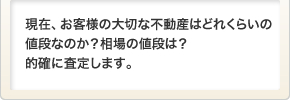 現在、お客様の大切な不動産はどれくらいの値段なのか？相場の値段は？的確に査定します。